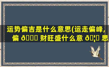 运势偏吉是什么意思(运走偏峰,偏 🕊 财旺盛什么意 🦋 思)
